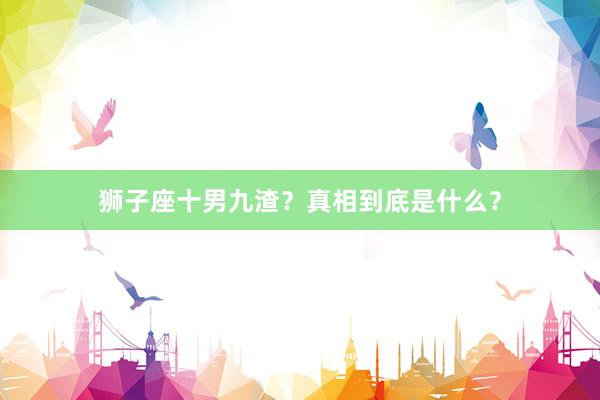 狮子座十男九渣？真相到底是什么？