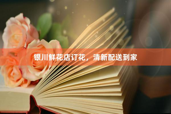 银川鲜花店订花，清新配送到家