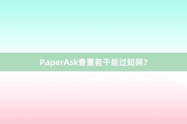 PaperAsk查重若干能过知网？